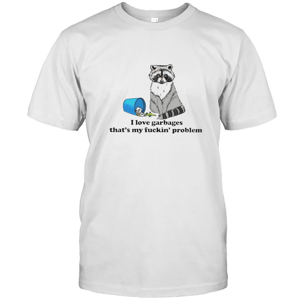 I love garbages that’s my fuckin’ problem shirt