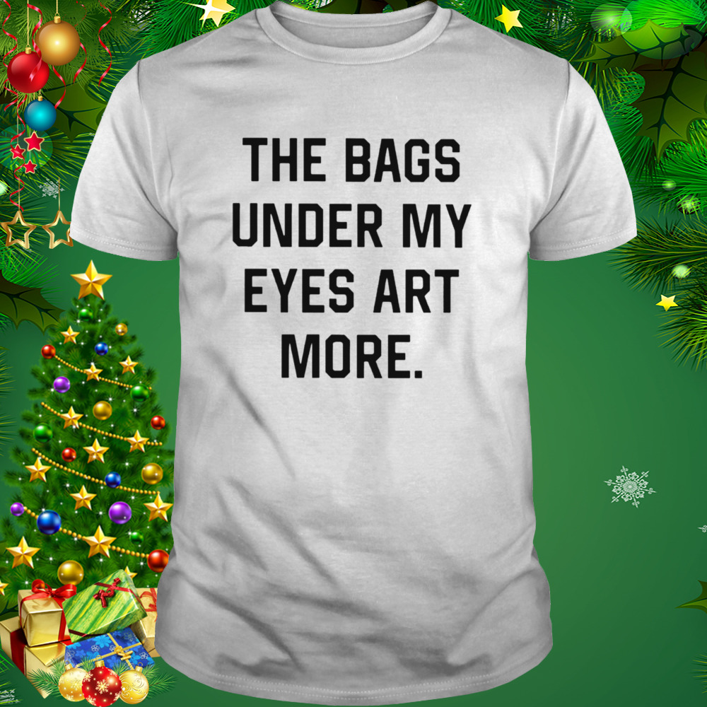 The bags under my eyes art more shirt