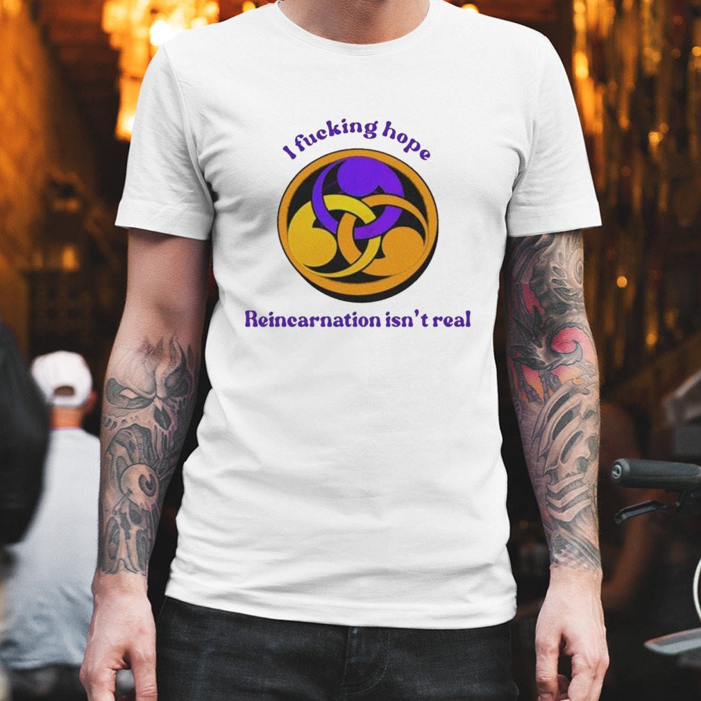 I Fucking Hope Reincarnation Isn’t Real shirt