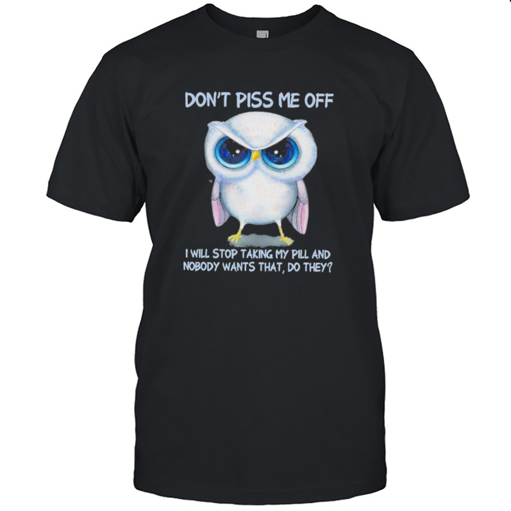 Owl Don’t Piss Me Of I Will Stop Talking My Pill And Nobody Wants That Do They Shirt