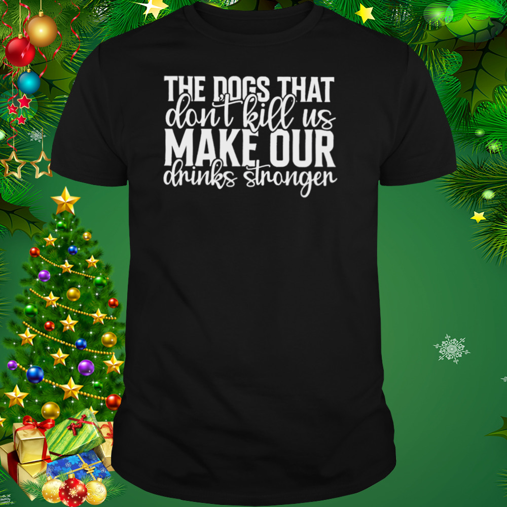 The Dogs That Don’t Kill Us Make Our Drinks Stronger Shirt