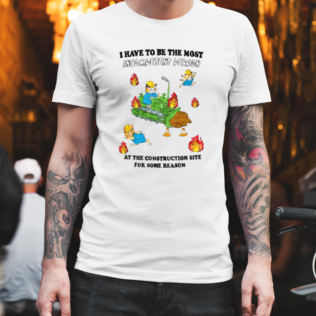 I have to be the most Incompetent Person at the Construction site for some reason shirt