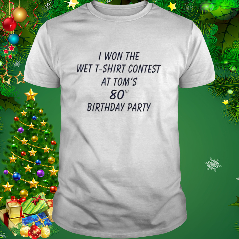 I Won The Wet T-Shirt Contest At Tom’s 80Th Birthday Party shirt