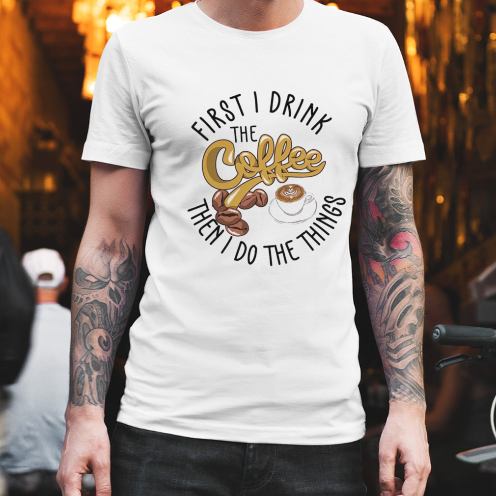 First I Drink The Coffee Then I Do The Things Shirt