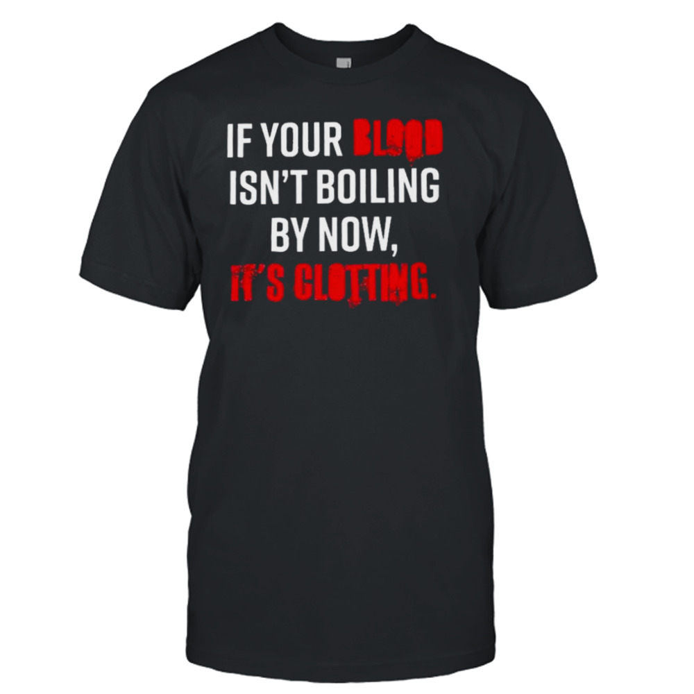 If Your Blood Isn’t Boiling By Now It’s Clotting T-shirt