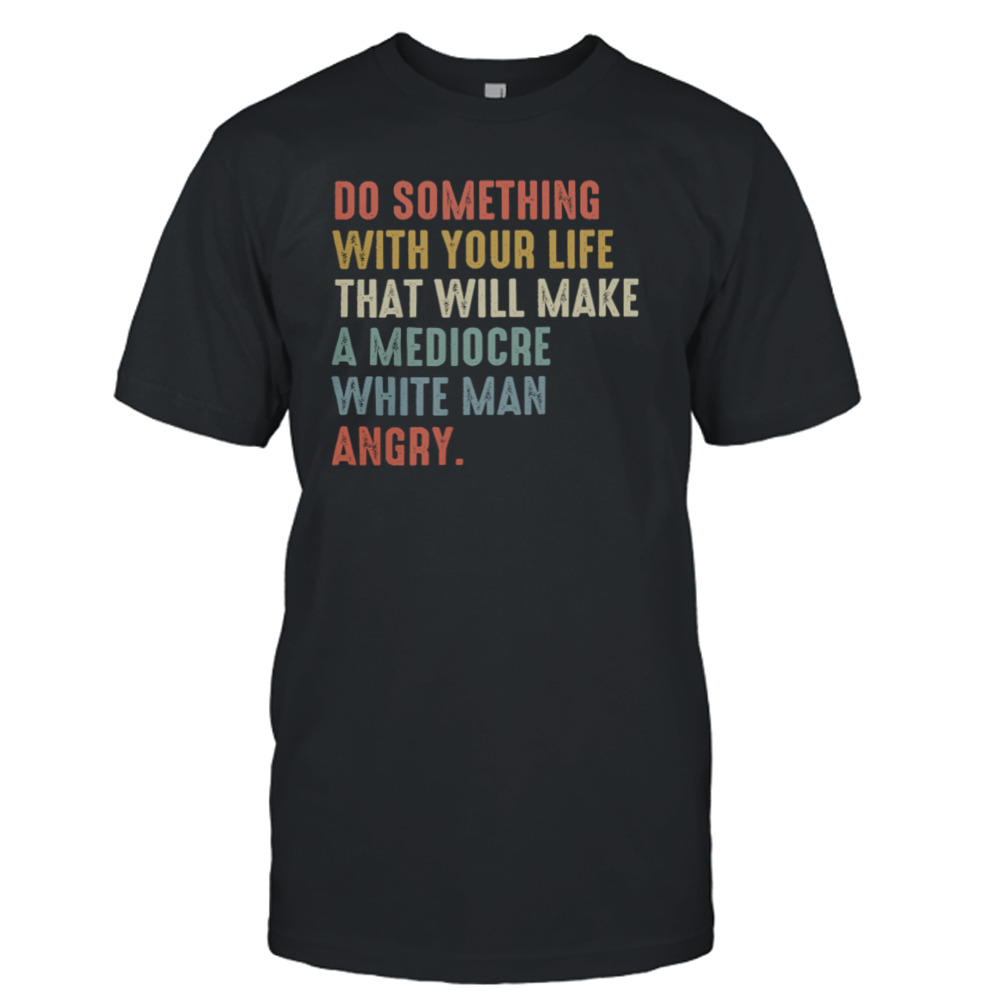 Do Something With Your Life That Will Make A Mediocre White Man Angry Shirt