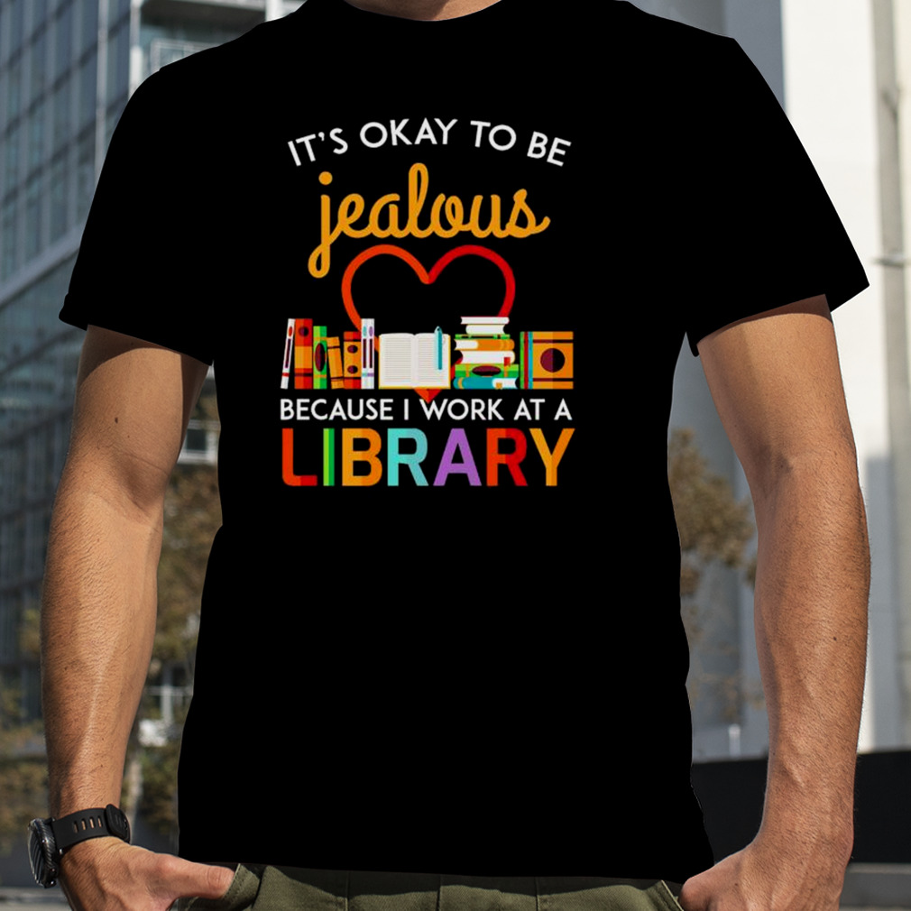 It’s Okay To Be Jealous Because I Work At A Library Shirt