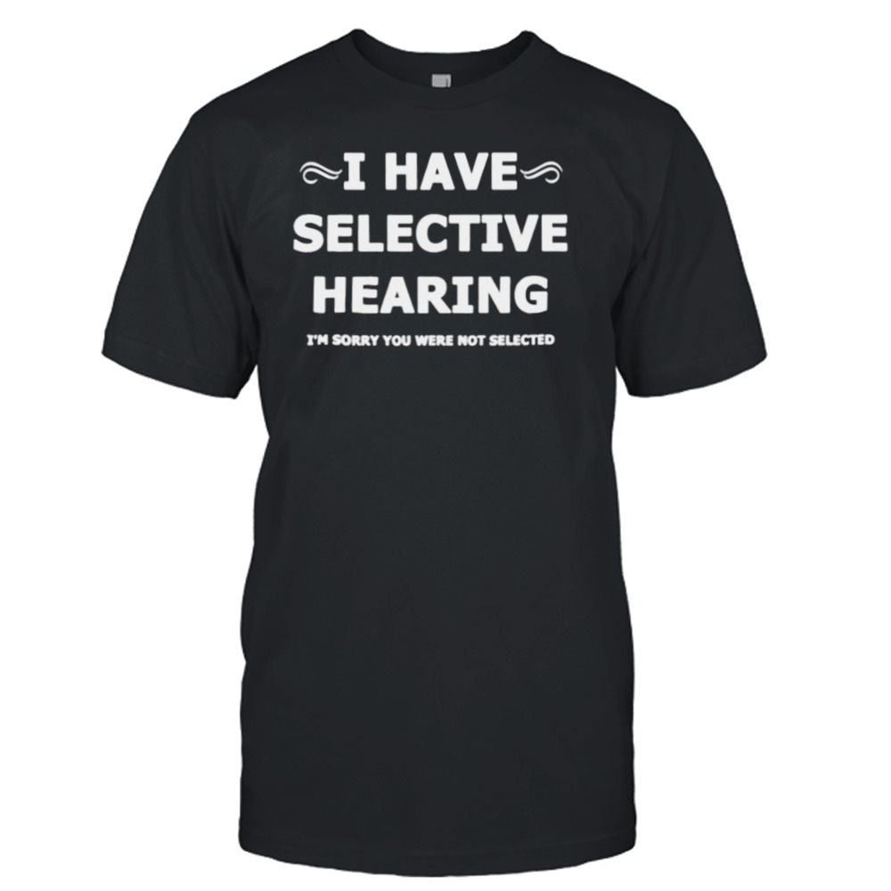 i have selective hearing I’m sorry you were not selected shirt