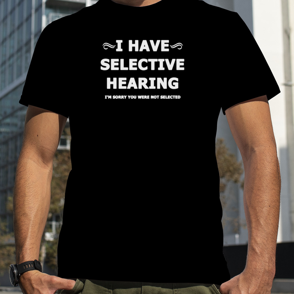 i have selective hearing I’m sorry you were not selected shirt