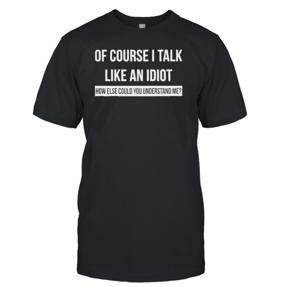 Of Course I Talk Like An Idiot How Else Could You Understand Me Shirt