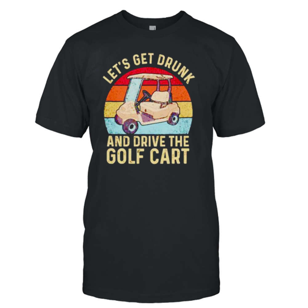 let’s get drunk and drive the golf cart shirt