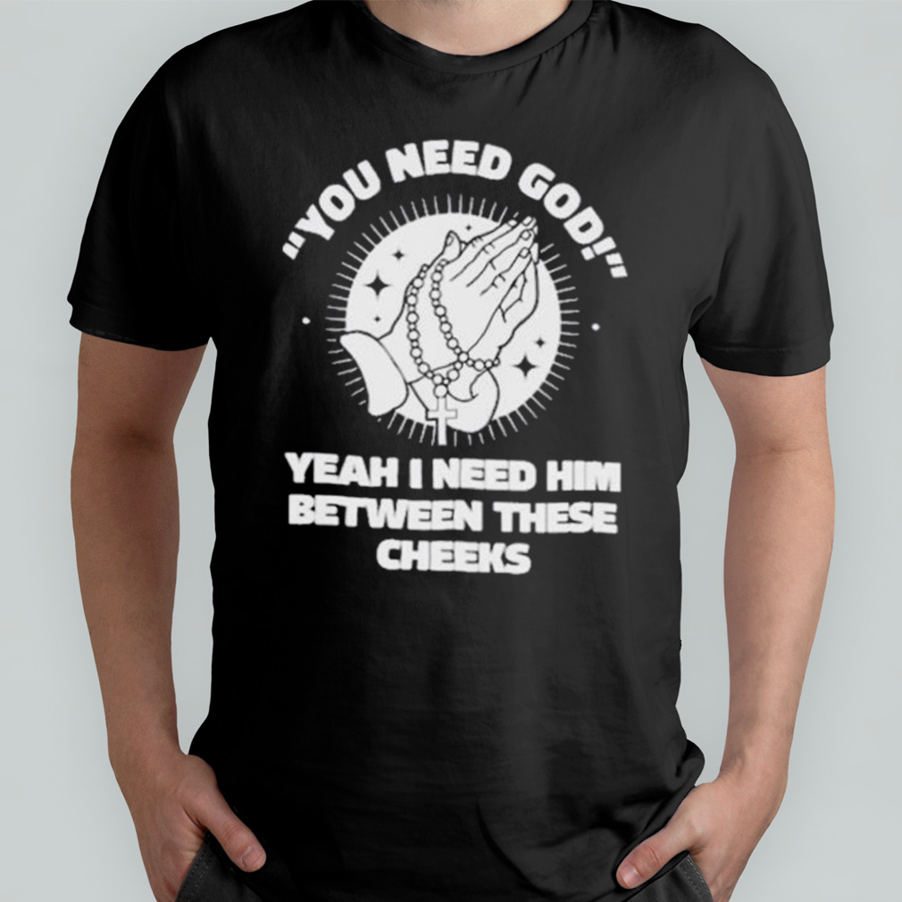 You Need God Yeah I Need Him Betweeen These Cheeks Shirt