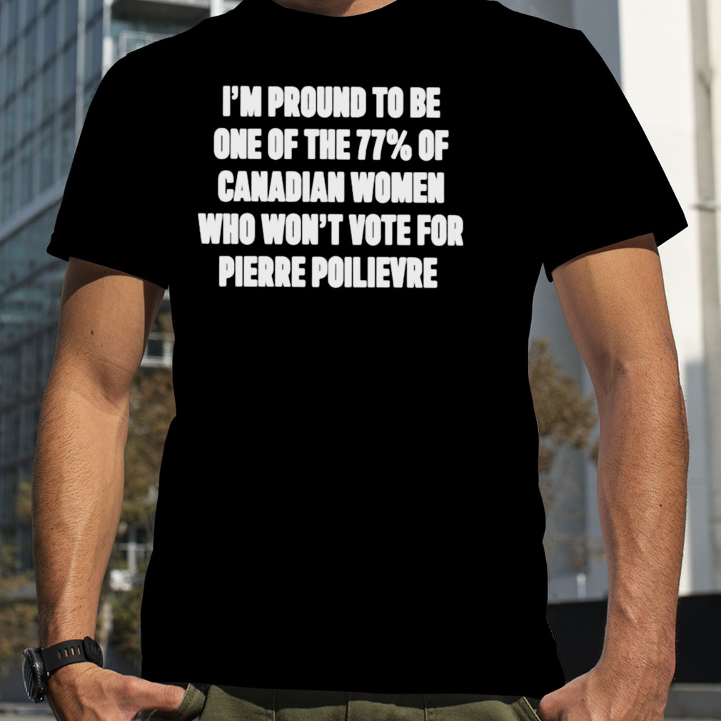 i’m proud to be one of the 77% of Canadian women who won’t vote for pierre poilievre shirt