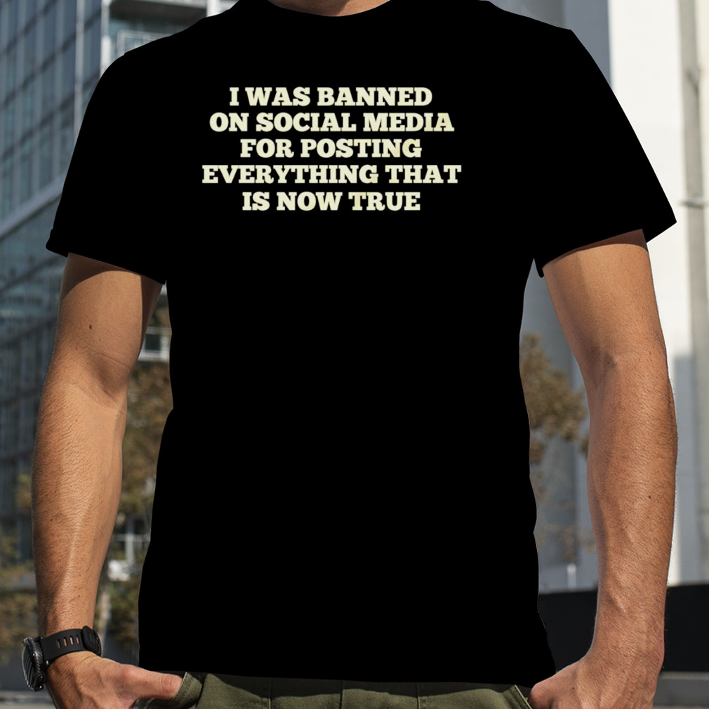 I was banned on social media for posting everything that is now true T-shirt
