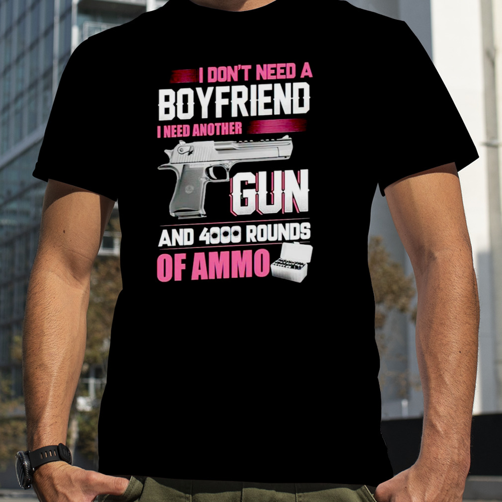 I don’t need a Boyfriend I need another Gun and 4000 rounds of ammo shirt
