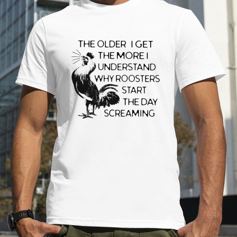 The older I get the more I understand why roosters start the day screaming shirt