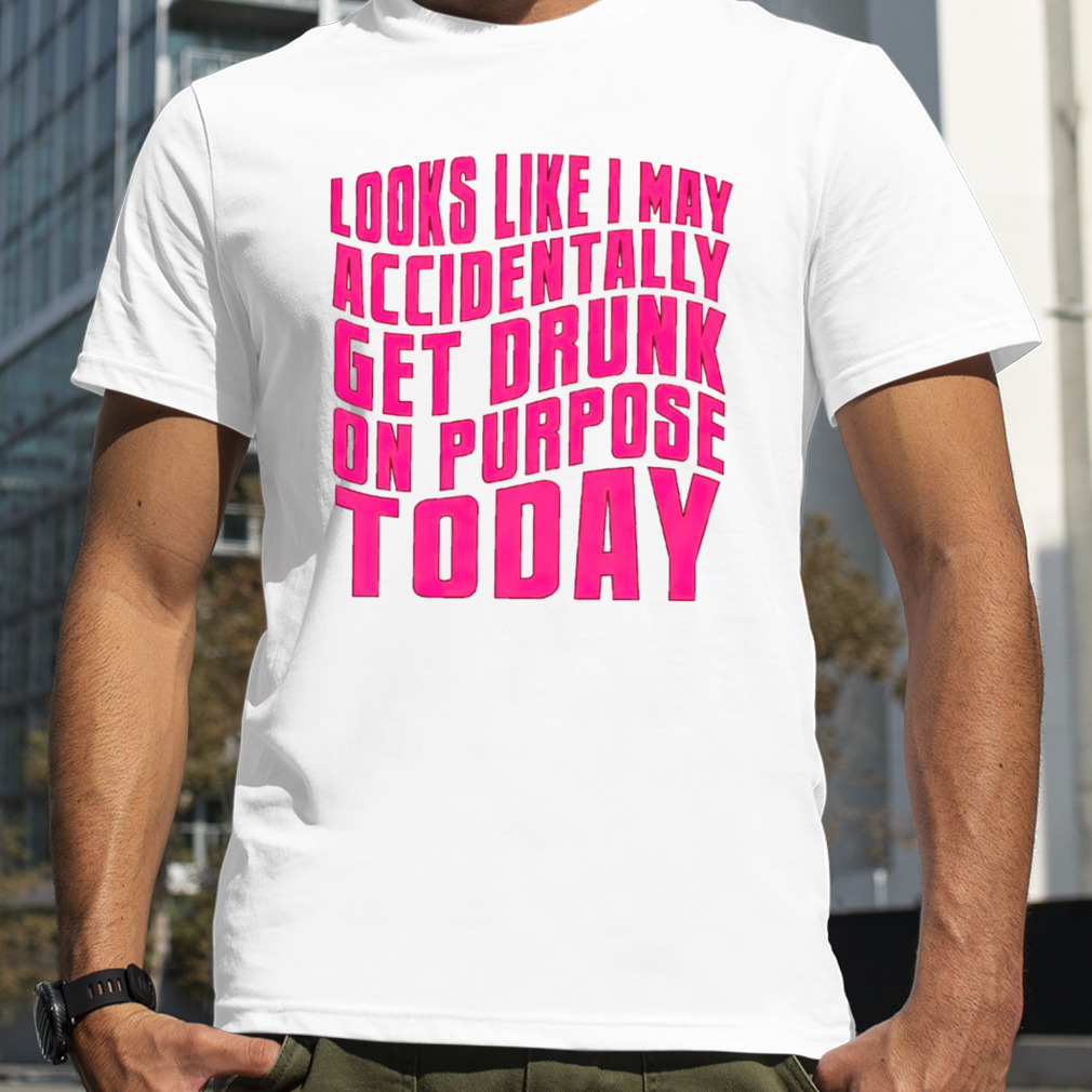 Looks like I may accidentally get drunk on purpose today shirt