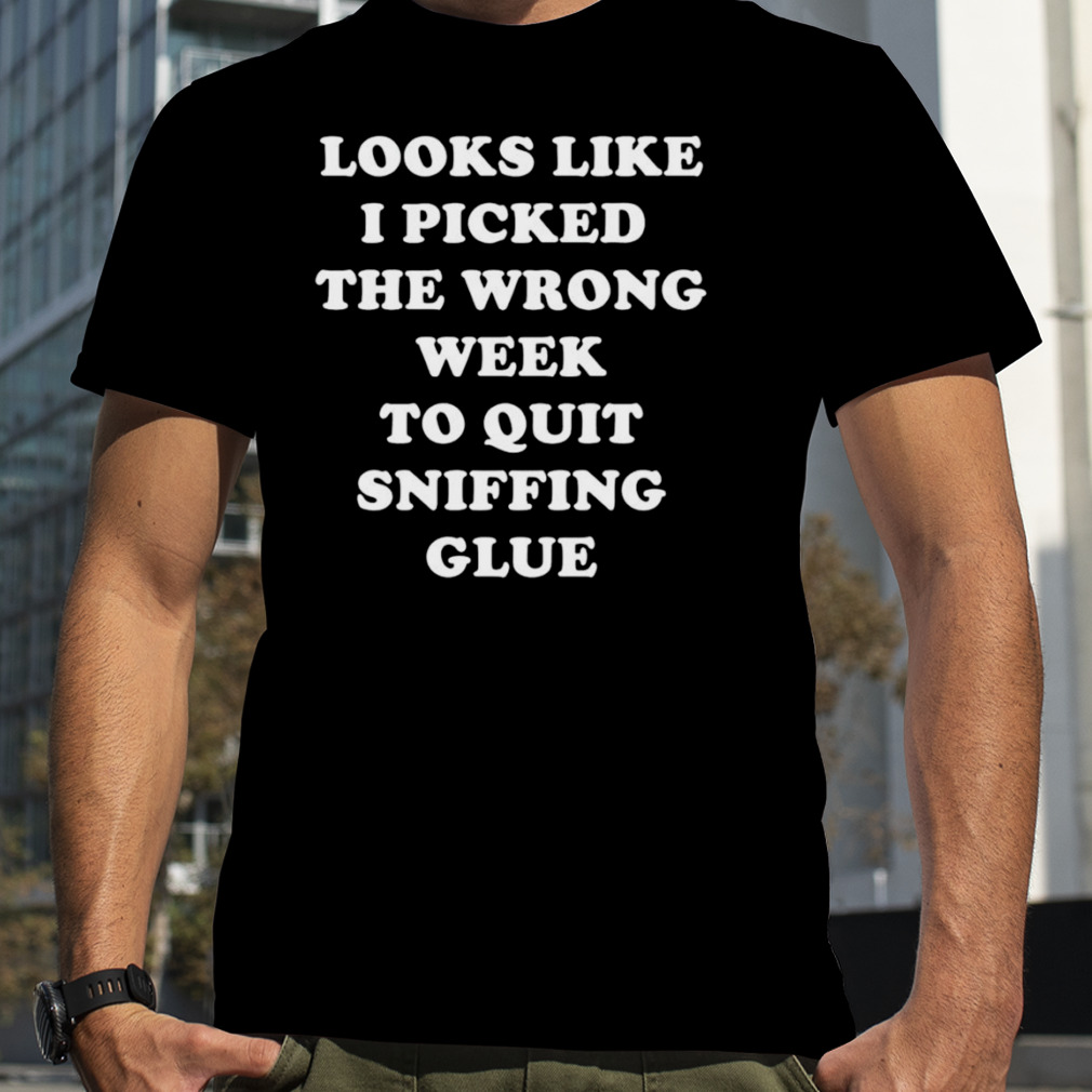 Looks like I picked the wrong week to quit sniffing glue shirt