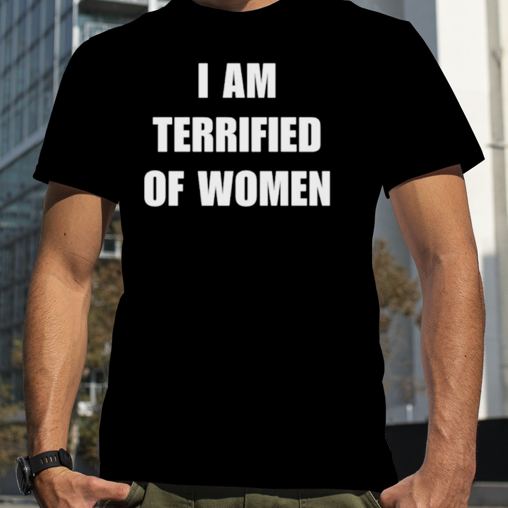 I am terrified of women shirt