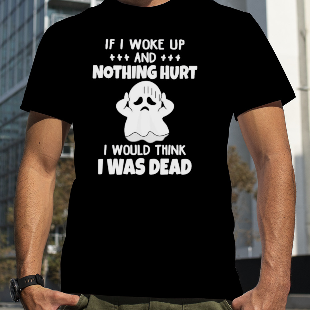 If I woke up and nothing hurt I would think I was dead shirt