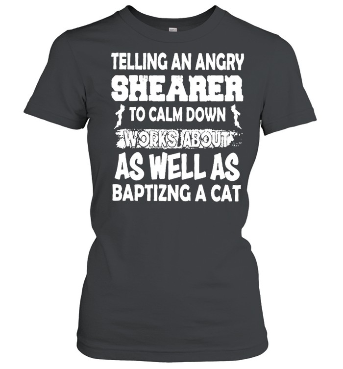Telling An Angry Shearer To Calm Down Works About As Well As Baptizing A Cat shirt