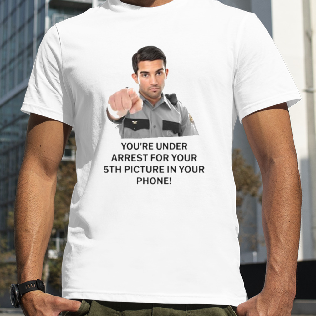 You’re Under Arrest For Your 5Th Picture In Your Phone Shirt