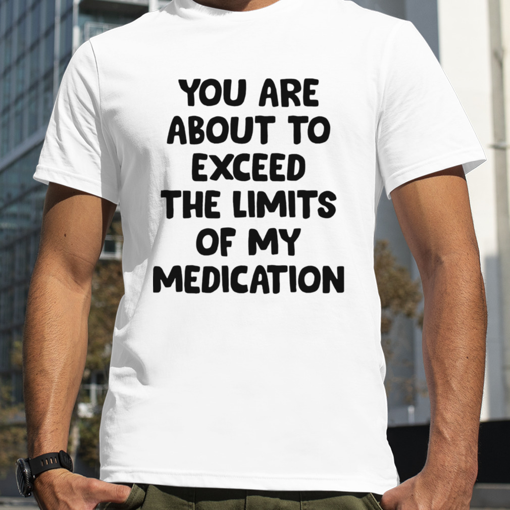 You are about to exceed the limits of my medication T-shirt