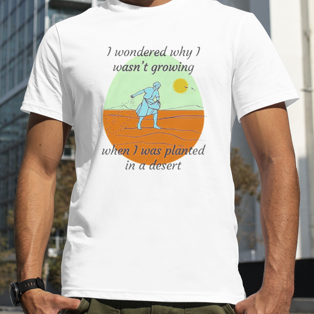 I Wondered Why I Wasn’t Growing When I Was Planted In A Desert T-shirt