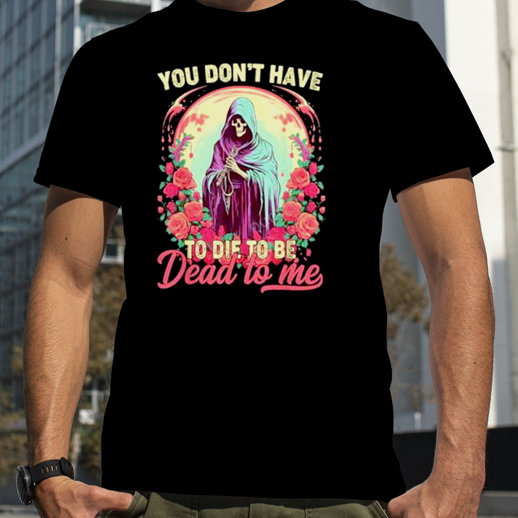 You don’t have to die to be dead to me sarcastic skeleton shirt
