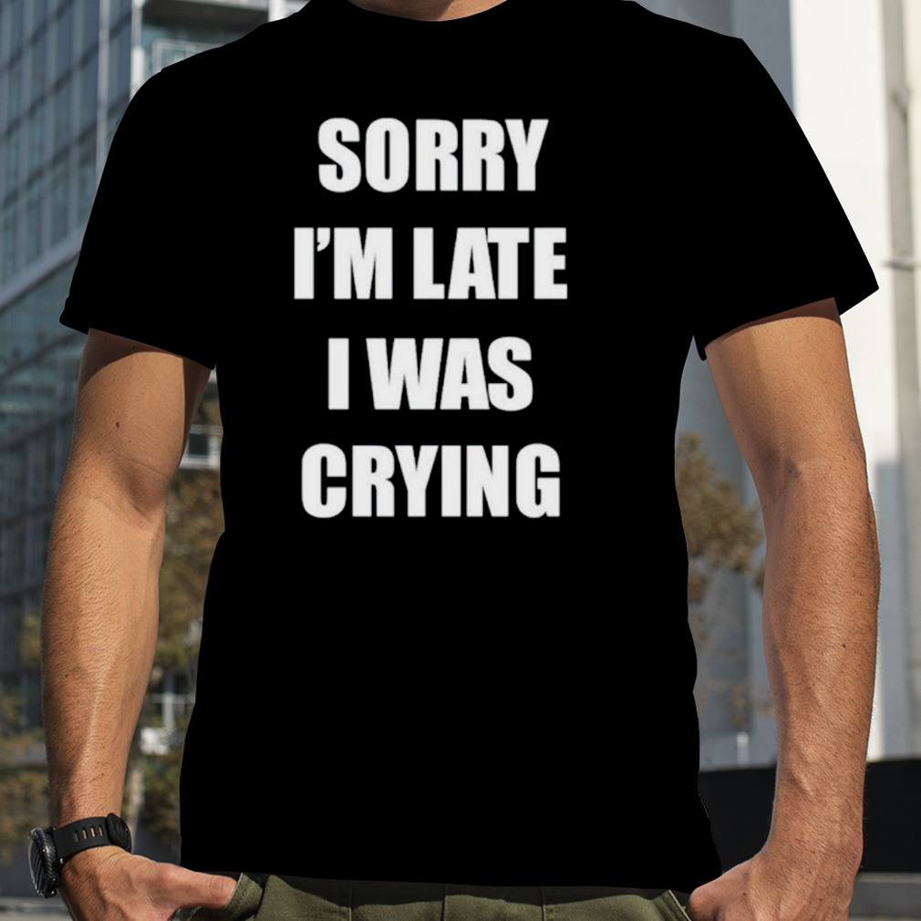 Sorry I’m late I was crying shirt