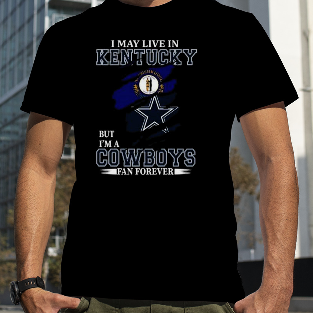 I May Live In Kentucky But I’m A Dallas Cowboys Fan Forever 2023 Shirt